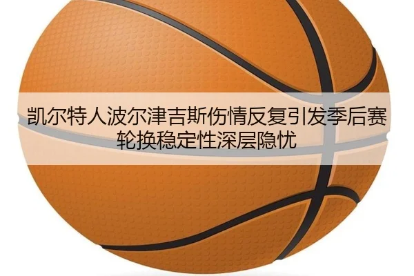 凯尔特人波尔津吉斯伤情反复引发季后赛轮换稳定性深层隐忧 - leyu