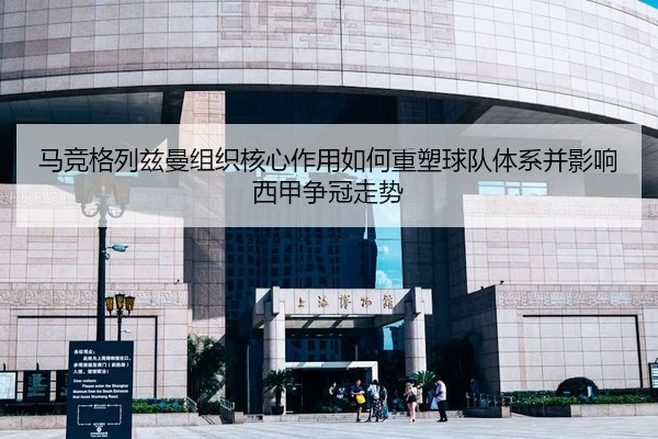 马竞格列兹曼组织核心作用如何重塑球队体系并影响西甲争冠走势 | leyu