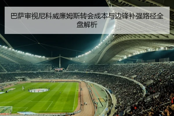 巴萨审视尼科威廉姆斯转会成本与边锋补强路径全盘解析