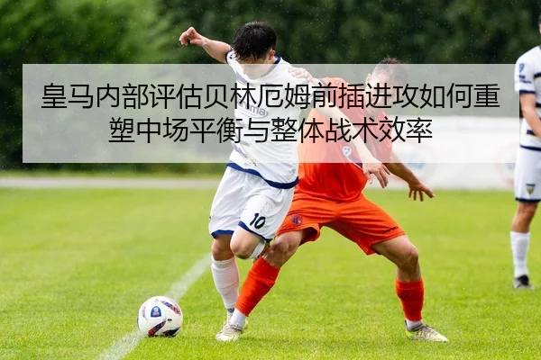 皇马内部评估贝林厄姆前插进攻如何重塑中场平衡与整体战术效率 - leyu