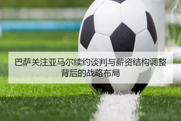 巴萨关注亚马尔续约谈判与薪资结构调整背后的战略布局 | leyu