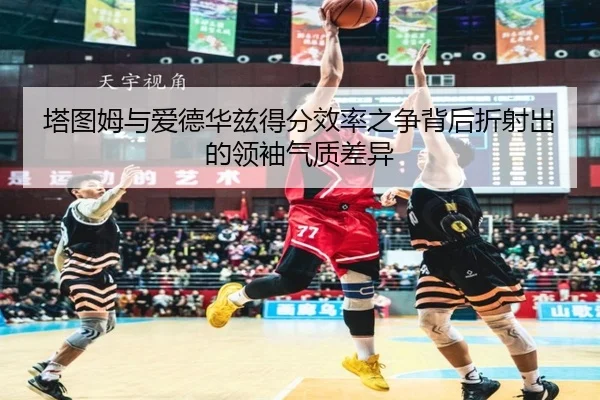塔图姆与爱德华兹得分效率之争背后折射出的领袖气质差异 | leyu