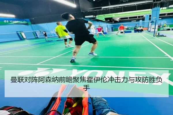 曼联对阵阿森纳前瞻聚焦霍伊伦冲击力与攻防胜负手 - leyu